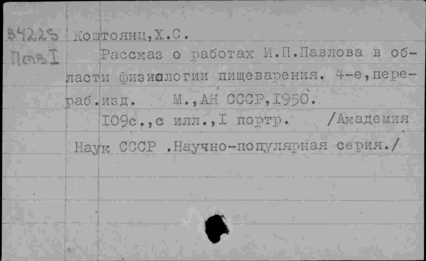 ﻿1 х;ощтоянц,Х.С.
Рассказ о работах И.П.Павлова в об ласти физиологии пищеварения. 4-е,пере раб.изд. М.,АН СССР,1950.
109с.,с илл.,1 портр. /Академия
Наук СССР .Научно-популярная серия./